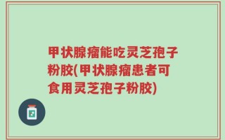 甲状腺瘤能吃灵芝孢子粉胶(甲状腺瘤患者可食用灵芝孢子粉胶)