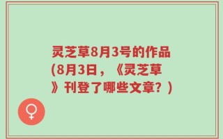 灵芝草8月3号的作品(8月3日，《灵芝草》刊登了哪些文章？)