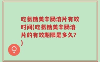 吃氨糖美辛肠溶片有效时间(吃氨糖美辛肠溶片的有效期限是多久？)