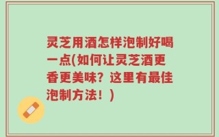 灵芝用酒怎样泡制好喝一点(如何让灵芝酒更香更美味？这里有最佳泡制方法！)