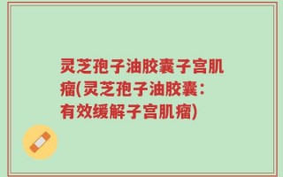 灵芝孢子油胶囊子宫肌瘤(灵芝孢子油胶囊：有效缓解子宫肌瘤)