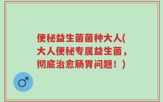 便秘益生菌菌种大人(大人便秘专属益生菌，彻底治愈肠胃问题！)