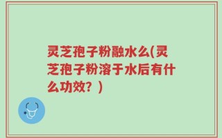 灵芝孢子粉融水么(灵芝孢子粉溶于水后有什么功效？)