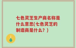 七色灵芝生产商名称是什么意思(七色灵芝的制造商是什么？)