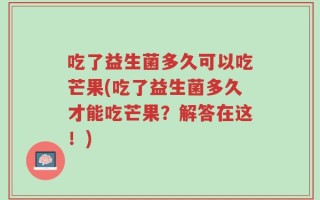 吃了益生菌多久可以吃芒果(吃了益生菌多久才能吃芒果？解答在这！)