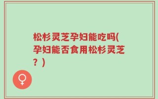松杉灵芝孕妇能吃吗(孕妇能否食用松杉灵芝？)