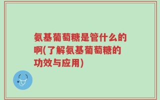 氨基葡萄糖是管什么的啊(了解氨基葡萄糖的功效与应用)