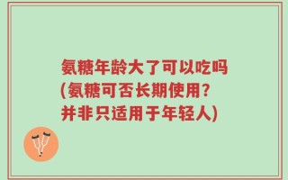氨糖年龄大了可以吃吗(氨糖可否长期使用？并非只适用于年轻人)