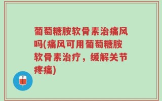 葡萄糖胺软骨素治痛风吗(痛风可用葡萄糖胺软骨素治疗，缓解关节疼痛)