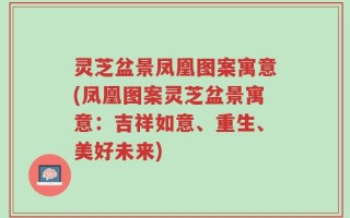 灵芝盆景凤凰图案寓意(凤凰图案灵芝盆景寓意：吉祥如意、重生、美好未来)