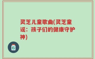 灵芝儿童歌曲(灵芝童谣：孩子们的健康守护神)