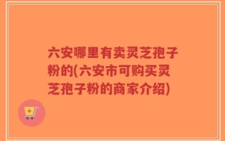 六安哪里有卖灵芝孢子粉的(六安市可购买灵芝孢子粉的商家介绍)