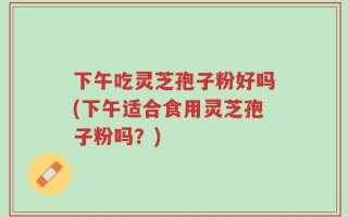 下午吃灵芝孢子粉好吗(下午适合食用灵芝孢子粉吗？)