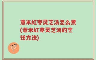 薏米红枣灵芝汤怎么煮(薏米红枣灵芝汤的烹饪方法)