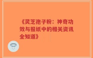 《灵芝孢子粉：神奇功效与报纸中的相关资讯全知道》