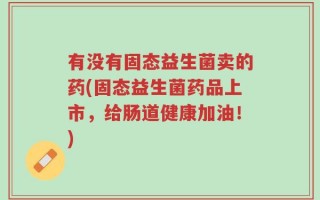 有没有固态益生菌卖的药(固态益生菌药品上市，给肠道健康加油！)
