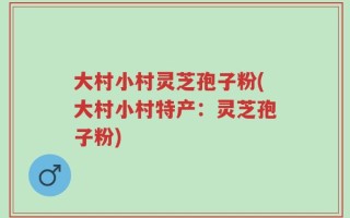 大村小村灵芝孢子粉(大村小村特产：灵芝孢子粉)
