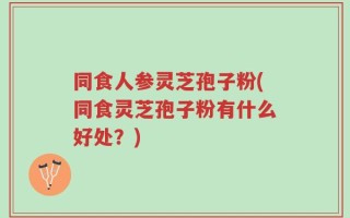 同食人参灵芝孢子粉(同食灵芝孢子粉有什么好处？)