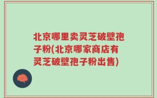 北京哪里卖灵芝破壁孢子粉(北京哪家商店有灵芝破壁孢子粉出售)