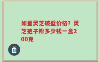如星灵芝破壁价格？灵芝孢子粉多少钱一盒200克