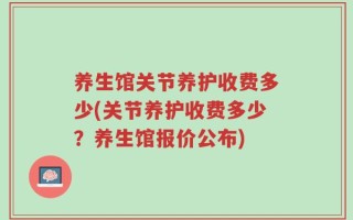 养生馆关节养护收费多少(关节养护收费多少？养生馆报价公布)