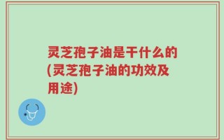 灵芝孢子油是干什么的(灵芝孢子油的功效及用途)