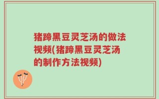 猪蹄黑豆灵芝汤的做法视频(猪蹄黑豆灵芝汤的制作方法视频)