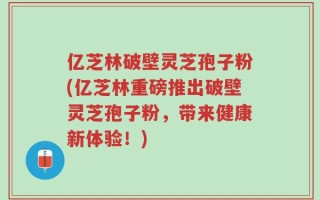 亿芝林破壁灵芝孢子粉(亿芝林重磅推出破壁灵芝孢子粉，带来健康新体验！)