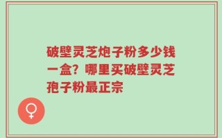 破壁灵芝炮子粉多少钱一盒？哪里买破壁灵芝孢子粉最正宗