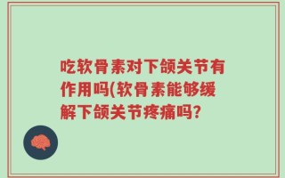 吃软骨素对下颌关节有作用吗(软骨素能够缓解下颌关节疼痛吗？
