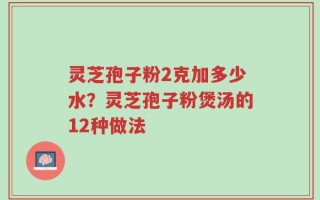 灵芝孢子粉2克加多少水？灵芝孢子粉煲汤的12种做法