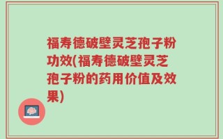 福寿德破壁灵芝孢子粉功效(福寿德破壁灵芝孢子粉的药用价值及效果)