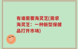 有谁需要海灵芝(需求海灵芝：一种新型保健品打开市场)