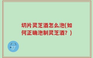 切片灵芝酒怎么泡(如何正确泡制灵芝酒？)