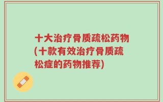 十大治疗骨质疏松药物(十款有效治疗骨质疏松症的药物推荐)