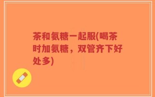 茶和氨糖一起服(喝茶时加氨糖，双管齐下好处多)