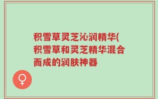 积雪草灵芝沁润精华(积雪草和灵芝精华混合而成的润肤神器