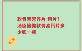 软骨素营养片 钙片？汤臣倍健软骨素钙片多少钱一瓶