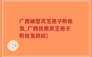 广西破壁灵芝孢子粉批发_广西优质灵芝孢子粉批发供应)
