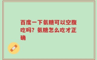 百度一下氨糖可以空腹吃吗？氨糖怎么吃才正确