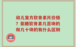 幼儿复方软骨素片价格？氨糖软骨素几百块的和几十块的有什么区别