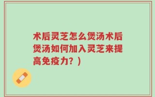 术后灵芝怎么煲汤术后煲汤如何加入灵芝来提高免疫力？)