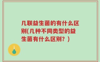 几联益生菌的有什么区别(几种不同类型的益生菌有什么区别？)
