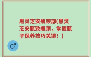 黑灵芝安瓶颈部(黑灵芝安瓶致瓶颈，掌握瓶子保养技巧关键！)