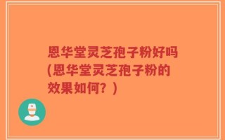 恩华堂灵芝孢子粉好吗(恩华堂灵芝孢子粉的效果如何？)