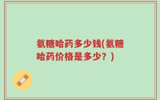 氨糖哈药多少钱(氨糖哈药价格是多少？)