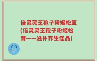 倍灵灵芝孢子粉姬松茸(倍灵灵芝孢子粉姬松茸——滋补养生佳品)