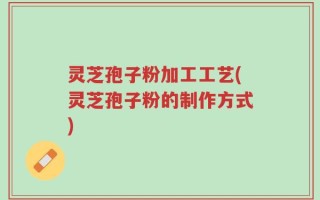 灵芝孢子粉加工工艺(灵芝孢子粉的制作方式)