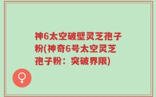 神6太空破壁灵芝孢子粉(神奇6号太空灵芝孢子粉：突破界限)