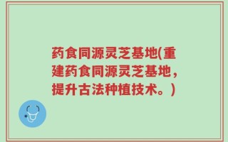 药食同源灵芝基地(重建药食同源灵芝基地，提升古法种植技术。)